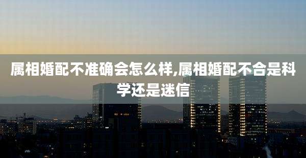 属相婚配不准确会怎么样,属相婚配不合是科学还是迷信