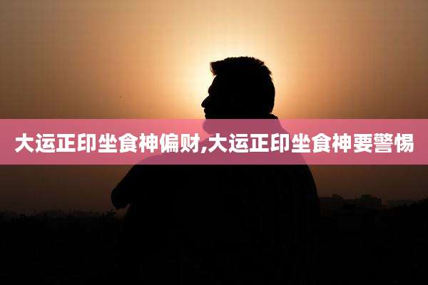 大运正印坐食神偏财,大运正印坐食神要警惕