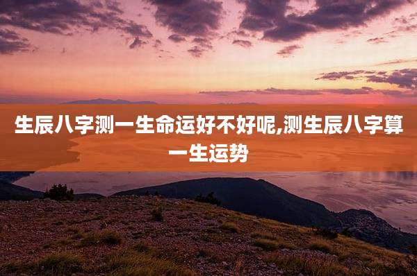 生辰八字测一生命运好不好呢,测生辰八字算一生运势