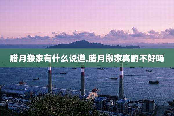 腊月搬家有什么说道,腊月搬家真的不好吗