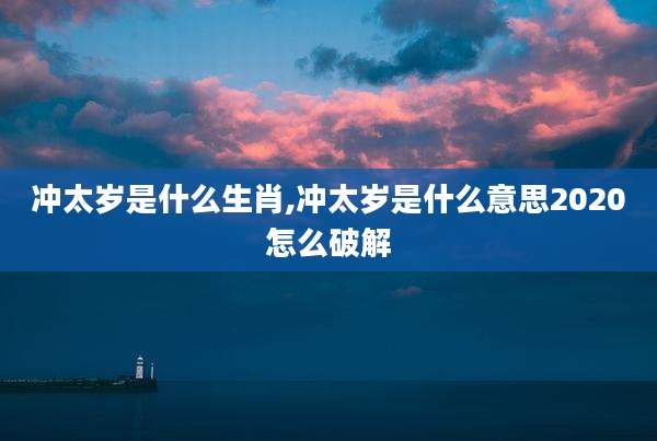 冲太岁是什么生肖,冲太岁是什么意思2020怎么破解