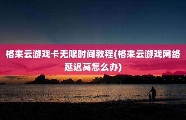 格来云游戏卡无限时间教程(格来云游戏网络延迟高怎么办)