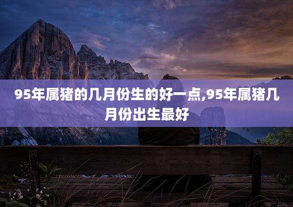 95年属猪的几月份生的好一点,95年属猪几月份出生最好
