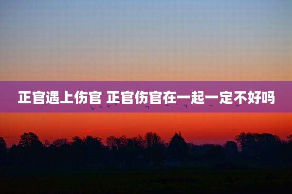 正官遇上伤官 正官伤官在一起一定不好吗
