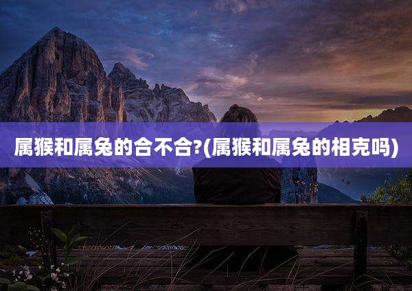 属猴和属兔的合不合?(属猴和属兔的相克吗)