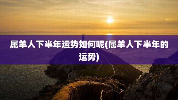属羊人下半年运势如何呢(属羊人下半年的运势)