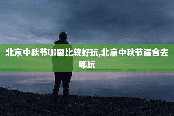 北京中秋节哪里比较好玩,北京中秋节适合去哪玩