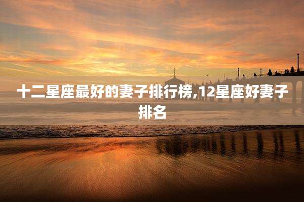 十二星座最好的妻子排行榜,12星座好妻子排名
