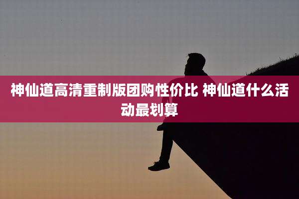 神仙道高清重制版团购性价比 神仙道什么活动最划算