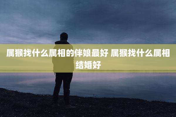 属猴找什么属相的伴娘最好 属猴找什么属相结婚好