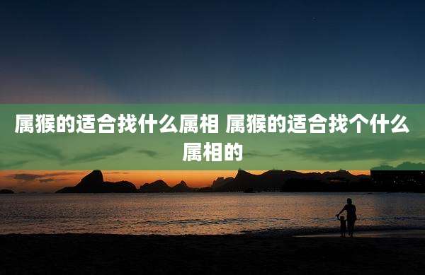 属猴的适合找什么属相 属猴的适合找个什么属相的