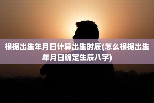 根据出生年月日计算出生时辰(怎么根据出生年月日确定生辰八字)