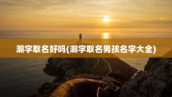 瀚字取名好吗(瀚字取名男孩名字大全)