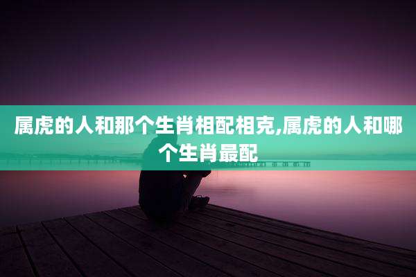 属虎的人和那个生肖相配相克,属虎的人和哪个生肖最配