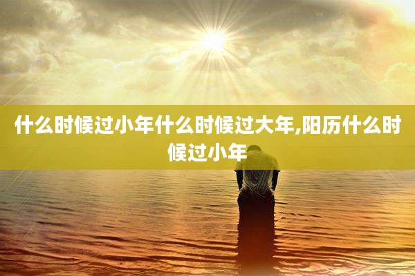 什么时候过小年什么时候过大年,阳历什么时候过小年