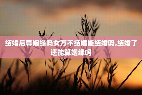 结婚后算姻缘吗女方不结婚能结婚吗,结婚了还能算姻缘吗