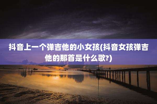 抖音上一个弹吉他的小女孩(抖音女孩弹吉他的那首是什么歌?)