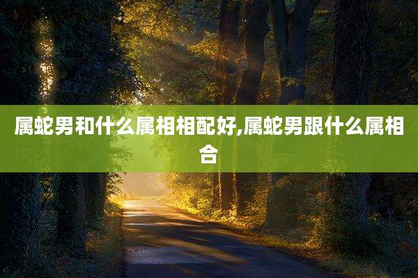 属蛇男和什么属相相配好,属蛇男跟什么属相合