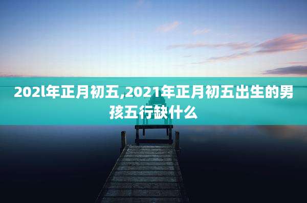 202l年正月初五,2021年正月初五出生的男孩五行缺什么