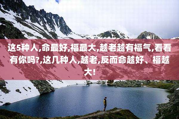 这5种人,命最好,福最大,越老越有福气,看看有你吗?,这几种人,越老,反而命越好、福越大!