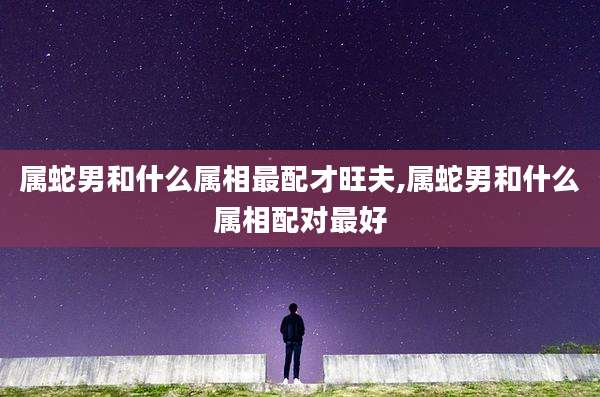 属蛇男和什么属相最配才旺夫,属蛇男和什么属相配对最好