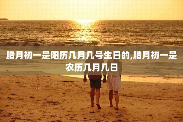 腊月初一是阳历几月几号生日的,腊月初一是农历几月几日