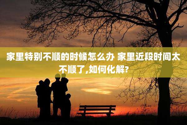 家里特别不顺的时候怎么办 家里近段时间太不顺了,如何化解?