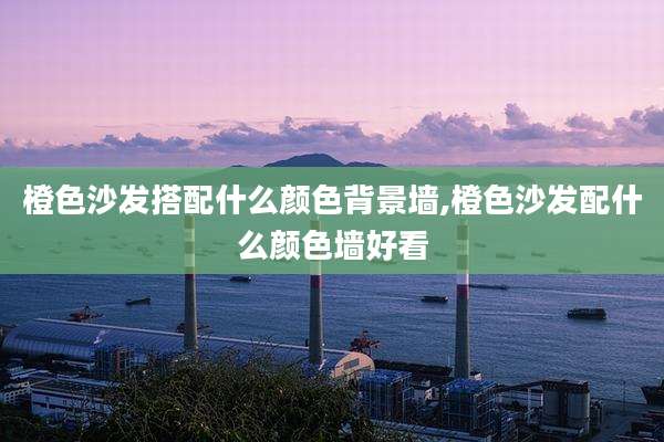 橙色沙发搭配什么颜色背景墙,橙色沙发配什么颜色墙好看