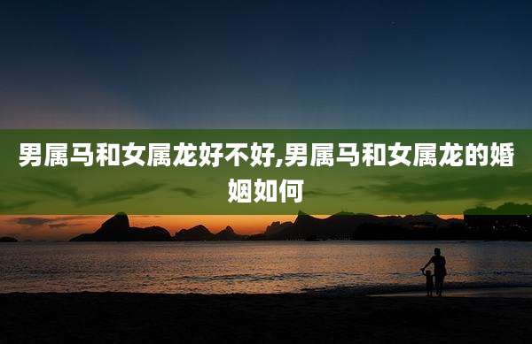 男属马和女属龙好不好,男属马和女属龙的婚姻如何