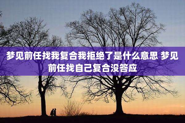 梦见前任找我复合我拒绝了是什么意思 梦见前任找自己复合没答应
