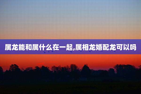 属龙能和属什么在一起,属相龙婚配龙可以吗