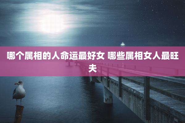 哪个属相的人命运最好女 哪些属相女人最旺夫