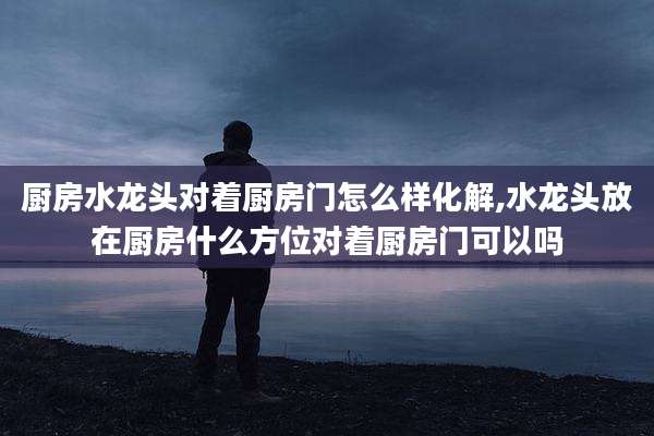 厨房水龙头对着厨房门怎么样化解,水龙头放在厨房什么方位对着厨房门可以吗