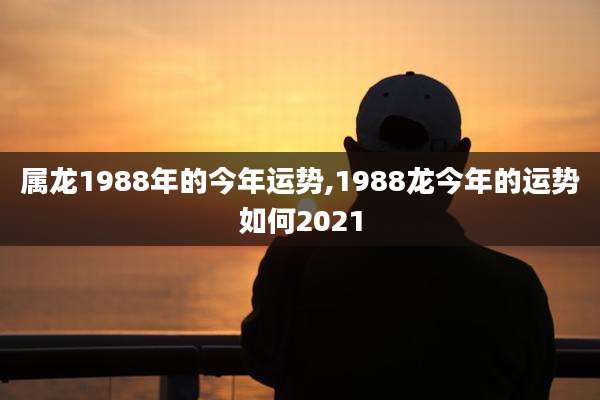 属龙1988年的今年运势,1988龙今年的运势如何2021