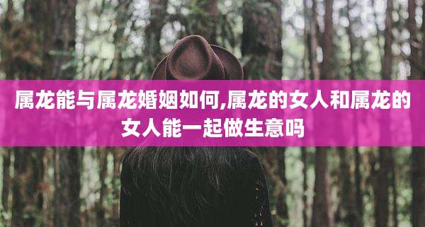 属龙能与属龙婚姻如何,属龙的女人和属龙的女人能一起做生意吗