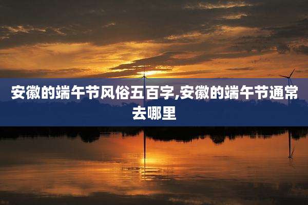 安徽的端午节风俗五百字,安徽的端午节通常去哪里