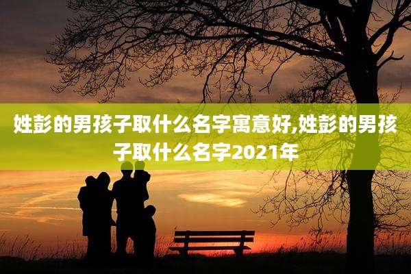 姓彭的男孩子取什么名字寓意好,姓彭的男孩子取什么名字2021年