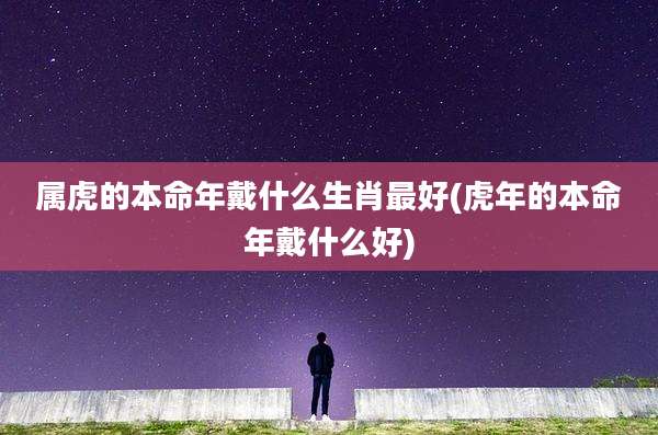 属虎的本命年戴什么生肖最好(虎年的本命年戴什么好)