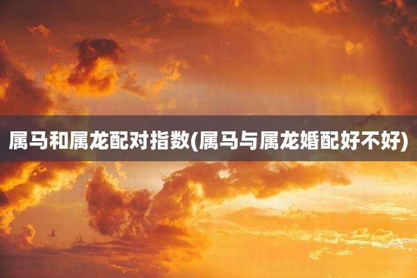 属马和属龙配对指数(属马与属龙婚配好不好)