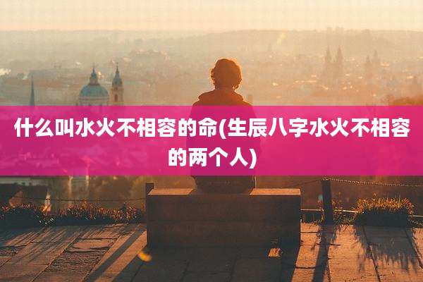 什么叫水火不相容的命(生辰八字水火不相容的两个人)