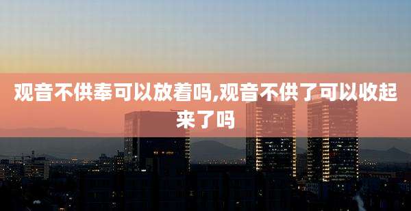 观音不供奉可以放着吗,观音不供了可以收起来了吗