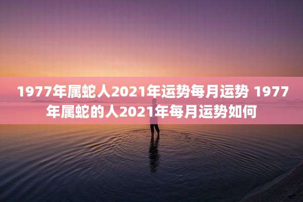 1977年属蛇人2021年运势每月运势 1977年属蛇的人2021年每月运势如何