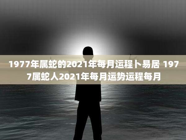 1977年属蛇的2021年每月运程卜易居 1977属蛇人2021年每月运势运程每月