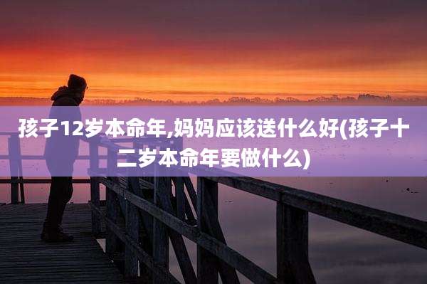 孩子12岁本命年,妈妈应该送什么好(孩子十二岁本命年要做什么)