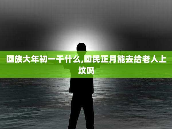回族大年初一干什么,回民正月能去给老人上坟吗