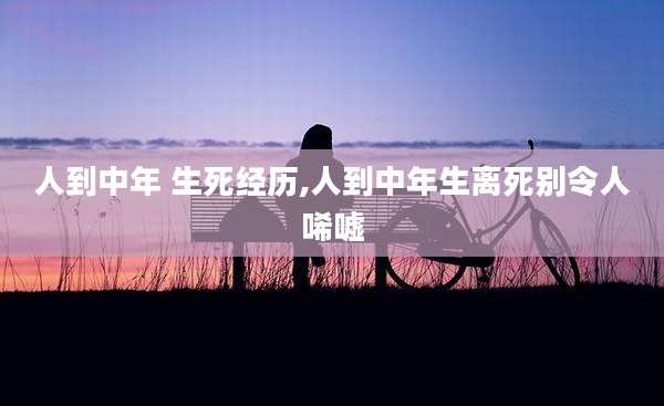 人到中年 生死经历,人到中年生离死别令人唏嘘