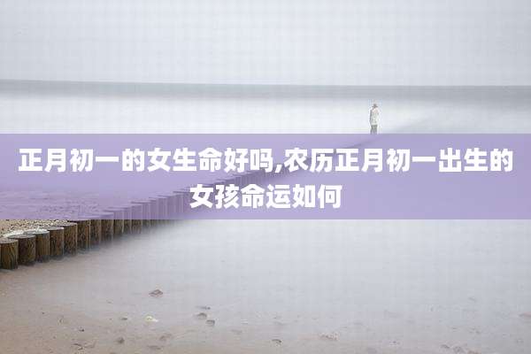 正月初一的女生命好吗,农历正月初一出生的女孩命运如何