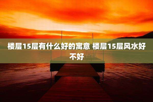 楼层15层有什么好的寓意 楼层15层风水好不好