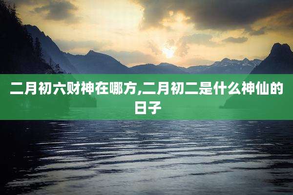 二月初六财神在哪方,二月初二是什么神仙的日子