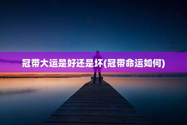 冠带大运是好还是坏(冠带命运如何)